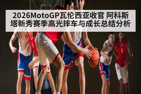 2026MotoGP瓦伦西亚收官 阿科斯塔新秀赛季高光摔车与成长总结分析（leyu）