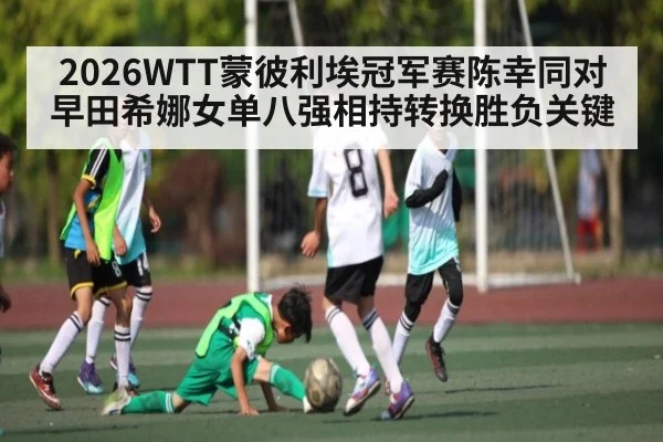 2026WTT蒙彼利埃冠军赛陈幸同对早田希娜女单八强相持转换胜负关键（leyu）