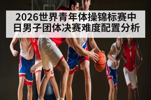 2026世界青年体操锦标赛中日男子团体决赛难度配置分析